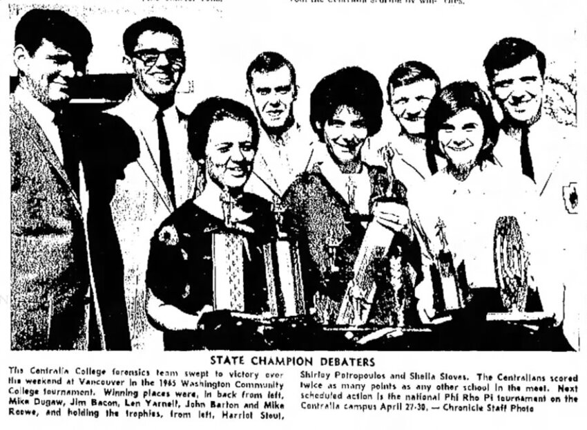 From the Monday, April 12, 1965, edition of The Daily Chronicle. Centralia College forensics team students dominated the Washington Community College Forensics Commission debate tournament in Vancouver over the weekend, The Chronicle reported, winning their second state title in three years. “The Centralia team totaled twice as many points as any other school in the tourney to bring home the traveling sweepstakes trophy.” Centralia Colleges students took first and second place in debate and had finalists in every one of the individual events. Shirley Petropoulos and Jim Bacon won the debate championship, with Mike Dugaw and Mike Roewe taking second in debate. “The two Centralia teams found themselves in a strange situation in debating among themselves for the crown.”